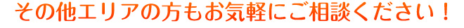 その他エリアの方もお気軽にご相談ください！